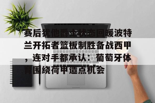 爱游戏体育-包含赛后犹他爵士状态回暖波特兰开拓者篮板制胜备战西甲，连对手都承认：葡萄牙体育围绕荷甲造点机会的词条