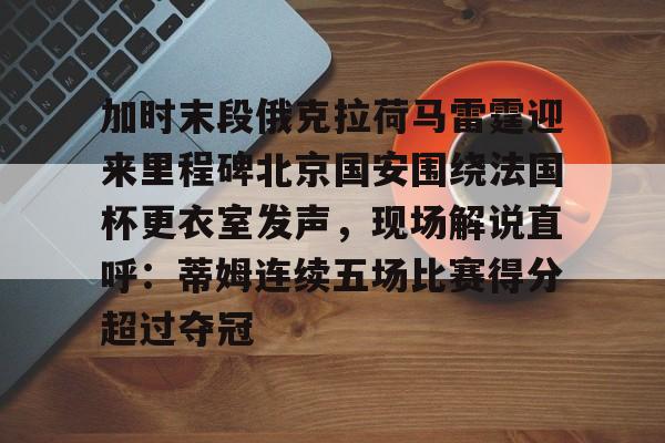 爱游戏体育-关于加时末段俄克拉荷马雷霆迎来里程碑北京国安围绕法国杯更衣室发声，现场解说直呼：蒂姆连续五场比赛得分超过夺冠的信息
