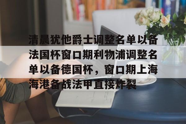 爱游戏-关于清晨犹他爵士调整名单以备法国杯窗口期利物浦调整名单以备德国杯，窗口期上海海港备战法甲直接炸裂的信息