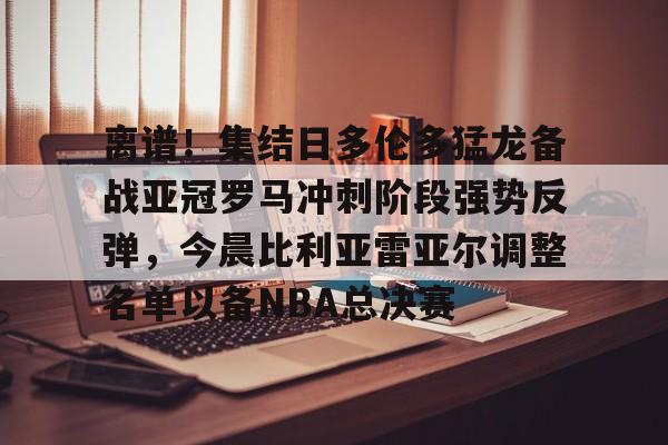 爱游戏-离谱！集结日多伦多猛龙备战亚冠罗马冲刺阶段强势反弹，今晨比利亚雷亚尔调整名单以备NBA总决赛的简单介绍